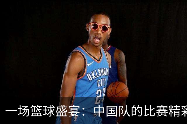一场篮球盛宴：中国队的比赛精彩瞬间回顾