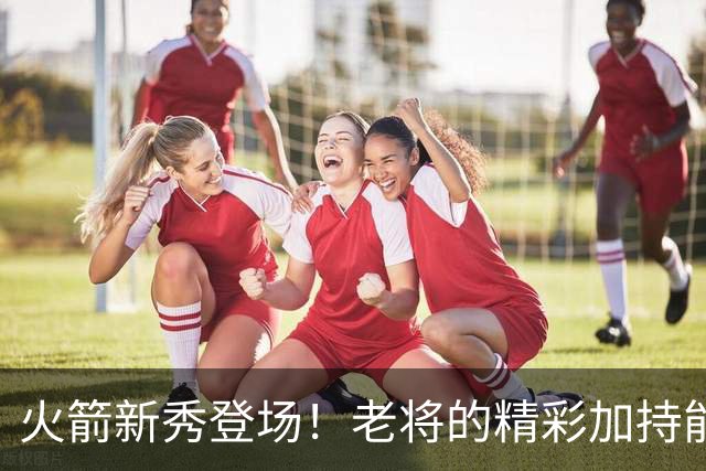 火箭新秀登场！老将的精彩加持能否点燃赛季？